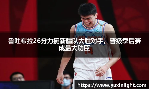 鲁吐布拉26分力挺新疆队大胜对手，晋级季后赛成最大功臣