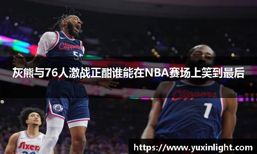 灰熊与76人激战正酣谁能在NBA赛场上笑到最后