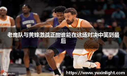 老鹰队与黄蜂激战正酣谁能在这场对决中笑到最后